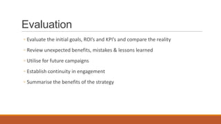 Evaluation
◦ Evaluate the initial goals, ROI’s and KPI’s and compare the reality
◦ Review unexpected benefits, mistakes & lessons learned
◦ Utilise for future campaigns
◦ Establish continuity in engagement
◦ Summarise the benefits of the strategy
 