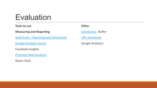 Evaluation
Tools to use
Measuring and Reporting
Hoot Suite – Reporting and Scheduling
Google Analytics Social
Facebook Insights
Pinterest Web Analytics
Raven Tools
Other
Scheduling - Buffer
URL shorterner
Google Analytics
 