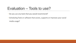 Evaluation – Tools to use?
◦ Do you use any tools that you would recommend?
◦ Scheduling Tools or software that assists, supports or improves your social
media usage?
 