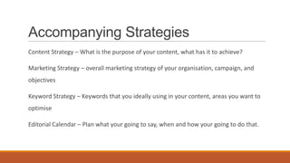 Accompanying Strategies
Content Strategy – What is the purpose of your content, what has it to achieve?
Marketing Strategy – overall marketing strategy of your organisation, campaign, and
objectives
Keyword Strategy – Keywords that you ideally using in your content, areas you want to
optimise
Editorial Calendar – Plan what your going to say, when and how your going to do that.
 