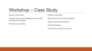 Workshop – Case Study
Given a Case Study
Analyse and Create Strategy based on what
you have learnt today
Present your solution
Things to Consider:
What channels are recommended?
Target Audience/Customers
Include Examples
How will you measure success?
 