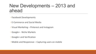 New Developments – 2013 and
ahead
◦ Facebook Developments
◦ E-Commerce and Social Media
◦ Visual Marketing – Pinterest and Instagram
◦ Google+ - Niche Markets
◦ Google+ and Verification
◦ Mobile and Responsive – Capturing users on mobile
 