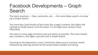 Facebook Developments – Graph
Search
The more reactions — likes, comments, etc. — the more likely a post is to show
up in Graph Search.
The more fans (and friends of fans) who like a page's content, the higher the
ranking on Graph Search, and the easier it is to target your content more
effectively.
You want as many page mentions and user posts as possible. The more shared
your content is, the higher you will rank in Graph Search.
Focusing on the keywords in users' comments allows you to increase search
relevance by catering content to the conversations people are having
 