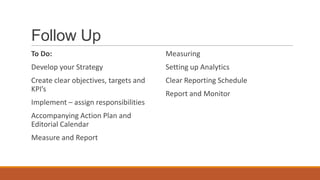 Follow Up
To Do:
Develop your Strategy
Create clear objectives, targets and
KPI’s
Implement – assign responsibilities
Accompanying Action Plan and
Editorial Calendar
Measure and Report
Measuring
Setting up Analytics
Clear Reporting Schedule
Report and Monitor
 