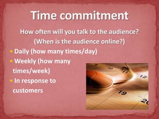 How often will you talk to the audience?(When is the audience online?)Daily (how many times/day)Weekly (how many times/week)In response to customersTime commitment