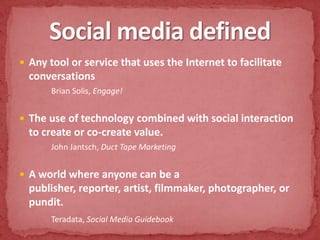 Social media definedAny tool or service that uses the Internet to facilitate conversations Brian Solis, Engage!The use of technology combined with social interaction to create or co-create value. John Jantsch, Duct Tape MarketingA world where anyone can be a publisher, reporter, artist, filmmaker, photographer, or pundit.Teradata, Social Media Guidebook