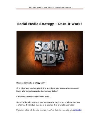 Social Media Strategy by Ameer Salim – http://www.MakeMoneyOnline.rocks 
Social Media Strategy – Does It Work? 
Does social media strategy work? Or is it just a complete waste of time as claimed by many people who cry out loudly after losing thousands of advertising dollars? Let’s take a serious look on this topic. Social media is by far the current most popular method being utilised by many companies & individual marketers to promote their products & services. If you’re unclear what social media is, here’s a definition according to Wikipedia:  