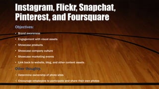 Instagram, Flickr, Snapchat,
Pinterest, and Foursquare
Objectives:
• Brand awareness
• Engagement with visual assets
• Showcase products
• Showcase company culture
• Showcase marketing events
• Link back to website, blog, and other content assets
Other thoughts
√ Determine ownership of photo sites
√ Encourage employees to participate and share their own photos
 