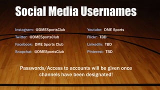 Social Media Usernames
Instagram: @DMESportsClub Youtube: DME Sports
Twitter: @DMESportsClub Flickr: TBD
Facebook: DME Sports Club LinkedIn: TBD
Snapchat: @DMESportsClub Pinterest: TBD
Passwords/Access to accounts will be given once
channels have been designated!
 