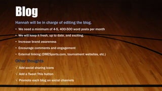 Blog
Hannah will be in charge of editing the blog.
• We need a minimum of 4-5, 400-500 word posts per month
• We will keep it fresh, up to date, and exciting.
• Increase brand awareness
• Encourage comments and engagement
• External linking (DMESports.com, tournament websites, etc.)
Other thoughts
√ Add social sharing icons
√ Add a Tweet This button
√ Promote each blog on social channels
 