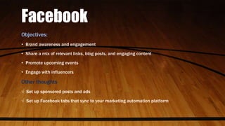 Facebook
Objectives:
• Brand awareness and engagement
• Share a mix of relevant links, blog posts, and engaging content
• Promote upcoming events
• Engage with influencers
Other thoughts
√ Set up sponsored posts and ads
√ Set up Facebook tabs that sync to your marketing automation platform
 