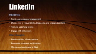 LinkedIn
Objectives:
• Brand awareness and engagement
• Share a mix of relevant links, blog posts, and engaging content
• Promote upcoming events
• Engage with influencers
Other thoughts
√ Create and join relevant groups
√ Encourage employee participation
√ Monitor and participate in Q&A
 