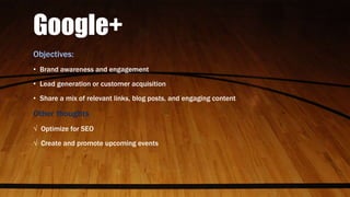 Google+
Objectives:
• Brand awareness and engagement
• Lead generation or customer acquisition
• Share a mix of relevant links, blog posts, and engaging content
Other thoughts
√ Optimize for SEO
√ Create and promote upcoming events
 