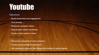 Youtube
Objectives:
• Brand awareness and engagement
• Viral sharing
• Showcase company culture
• Post product videos and demos
• Create a video series to share
Other thoughts
√ Determine ownership of video execution
√ Create social strategy for promotion
√ Get customers, partners, and influencers involved in video creation
 