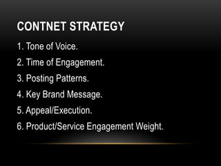 CONTNET STRATEGY
1. Tone of Voice.
2. Time of Engagement.
3. Posting Patterns.
4. Key Brand Message.
5. Appeal/Execution.
6. Product/Service Engagement Weight.
 