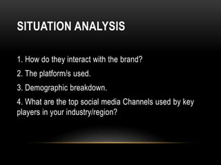 SITUATION ANALYSIS
1. How do they interact with the brand?
2. The platform/s used.
3. Demographic breakdown.
4. What are the top social media Channels used by key
players in your industry/region?
 
