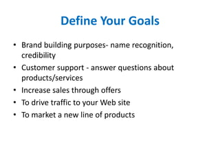 Define Your Goals
• Brand building purposes- name recognition,
credibility
• Customer support - answer questions about
products/services
• Increase sales through offers
• To drive traffic to your Web site
• To market a new line of products
 