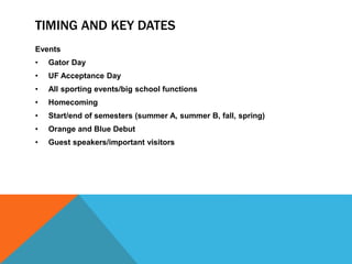 TIMING AND KEY DATES
Events
• Gator Day
• UF Acceptance Day
• All sporting events/big school functions
• Homecoming
• Start/end of semesters (summer A, summer B, fall, spring)
• Orange and Blue Debut
• Guest speakers/important visitors
 