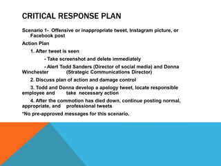 CRITICAL RESPONSE PLAN
Scenario 1- Offensive or inappropriate tweet, Instagram picture, or
Facebook post
Action Plan
1. After tweet is seen
- Take screenshot and delete immediately
- Alert Todd Sanders (Director of social media) and Donna
Winchester (Strategic Communications Director)
2. Discuss plan of action and damage control
3. Todd and Donna develop a apology tweet, locate responsible
employee and take necessary action
4. After the commotion has died down, continue posting normal,
appropriate, and professional tweets
*No pre-approved messages for this scenario.
 