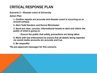 CRITICAL RESPONSE PLAN
Scenario 2 – Disaster event at University
Action Plan
1. Confirm reports are accurate and disaster event is occurring on or
around campus
2. Alert Todd Sanders and Donna Winchester
3. Send out clear, concise, informational tweets to alert and inform the
public of what is going on
- Ensure the public that safety precautions are being taken
4. Work with law enforcement to ensure that all details being reported
via social media accounts are accurate and true
5. Be respectful
*No pre-approved messages for this scenario.
 
