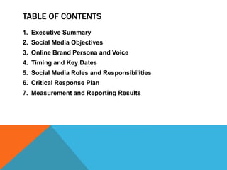 TABLE OF CONTENTS
1. Executive Summary
2. Social Media Objectives
3. Online Brand Persona and Voice
4. Timing and Key Dates
5. Social Media Roles and Responsibilities
6. Critical Response Plan
7. Measurement and Reporting Results
 