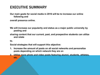 EXECUTIVE SUMMARY
Our main goals for social media in 2016 will be to increase our online
following and
overall presence online.
We will increase our popularity and status as a major public university by
posting and
sharing content that our current, past, and prospective students can utilize
and relate
to.
Social strategies that will support this objective:
1. Increase the amount of posts on all social networks and personalize
posts depending on which network they are on
2. Utilize more photo and video posts featuring alumni, students, athletes,
etc.
 