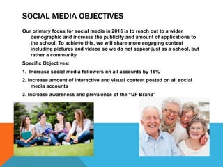 SOCIAL MEDIA OBJECTIVES
Our primary focus for social media in 2016 is to reach out to a wider
demographic and increase the publicity and amount of applications to
the school. To achieve this, we will share more engaging content
including pictures and videos so we do not appear just as a school, but
rather a community.
Specific Objectives:
1. Increase social media followers on all accounts by 15%
2. Increase amount of interactive and visual content posted on all social
media accounts
3. Increase awareness and prevalence of the “UF Brand”
 