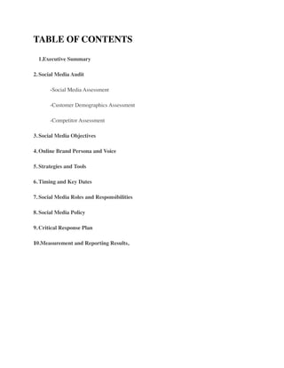 TABLE OF CONTENTS	

	

 1.Executive Summary	

2.	

Social Media Audit 	

	

 -Social Media Assessment	

	

 -Customer Demographics Assessment 	

	

 -Competitor Assessment	

3.	

Social Media Objectives 	

4.	

Online Brand Persona and Voice 	

5.	

Strategies and Tools 	

6.	

Timing and Key Dates 	

7.	

Social Media Roles and Responsibilities 	

8.	

Social Media Policy 	

9.	

Critical Response Plan 	

10.Measurement and Reporting Results, 	

!
 