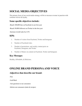 SOCIAL MEDIA OBJECTIVES	

The primary focus of our social media strategy will be to increase revenue in junction with
customer service & loyalty.	

Some speciﬁc objectives include:	

-Reach 100,000 fans on Facebook in our ﬁrst year	

-Reach 30,000 followers on Twitter in the ﬁrst year	

-Increase overall sales by 2.5%	

KPIs	

	

 1.	

 Number of visitors from Facebook, Twitter and Instagram 	

	

 2.	

 Number of Facebook Likes 	

	

 3.	

 Number of promotions, and weekly content posts on  
Facebook, Instagram, and Twitter	

	

 4.	

 Number of Shares on content on Facebook, Twitter and Instagram	

Key Messages	

Healthy, Affordable, & Delicious.	

!
ONLINE BRAND PERSONAAND VOICE	

Adjectives that describe our brand:	

-Fun	

-Laid Back	

-Ask questions to our consumers	

-Inform our consumers (deals & recipes)	

!
!
 