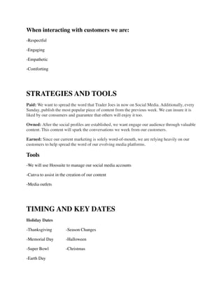 When interacting with customers we are:	

-Respectful	

-Engaging	

-Empathetic	

-Comforting	

!
STRATEGIES AND TOOLS	

Paid: We want to spread the word that Trader Joes in now on Social Media. Additionally, every
Sunday, publish the most popular piece of content from the previous week. We can insure it is
liked by our consumers and guarantee that others will enjoy it too. 	

Owned: After the social proﬁles are established, we want engage our audience through valuable
content. This content will spark the conversations we week from our customers.	

Earned: Since our current marketing is solely word-of-mouth, we are relying heavily on our
customers to help spread the word of our evolving media platforms.	

Tools	

-We will use Hoosuite to manage our social media accounts	

-Canva to assist in the creation of our content	

-Media outlets	

!
TIMING AND KEY DATES	

Holiday Dates	

-Thanksgiving	

	

 -Season Changes	

-Memorial Day	

 -Halloween	

-Super Bowl	

 	

 -Christmas	

-Earth Day	

 