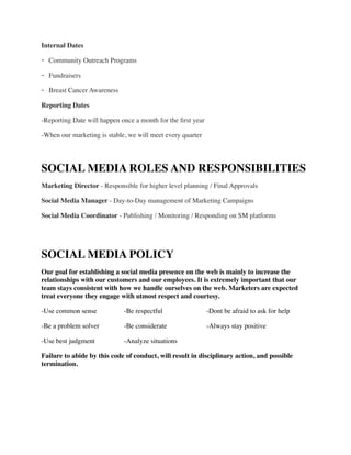 Internal Dates	

- Community Outreach Programs	

- Fundraisers	

- Breast Cancer Awareness	

Reporting Dates	

-Reporting Date will happen once a month for the ﬁrst year	

-When our marketing is stable, we will meet every quarter	

!
SOCIAL MEDIA ROLES AND RESPONSIBILITIES	

Marketing Director - Responsible for higher level planning / Final Approvals	

Social Media Manager - Day-to-Day management of Marketing Campaigns	

Social Media Coordinator - Publishing / Monitoring / Responding on SM platforms	

!
SOCIAL MEDIA POLICY	

Our goal for establishing a social media presence on the web is mainly to increase the
relationships with our customers and our employees. It is extremely important that our
team stays consistent with how we handle ourselves on the web. Marketers are expected
treat everyone they engage with utmost respect and courtesy. 	

-Use common sense	

 	

 -Be respectful	

	

 	

 -Dont be afraid to ask for help	

-Be a problem solver	

 	

 -Be considerate	

 	

 -Always stay positive	

-Use best judgment 	

 	

 -Analyze situations	

Failure to abide by this code of conduct, will result in disciplinary action, and possible
termination.	

!
!
 
