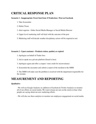 CRITICAL RESPONSE PLAN	

Scenario 1 - Inappropriate Tweet Sent from @TraderJoes / Post on Facebook	

	

 1. Take Screenshot	

	

 2. Delete Tweet	

	

 3. Alert superior - Either Social Media Manager or Social Media Director	

	

 4. Upper Level marketing staff will deal with the outcome of the post	

	

 5. Marketing staff will decide weather disciplinary action will be required or not	

!
!
Scenario 2 - Upset customer - Products rotten, spoiled, or expired	

	

 1. Apologize on behalf of Trader Joes 	

	

 2. Ask to speak on a private platform (Email is best)	

	

 3. Apologize again and offer a coupon / store credit for inconvenience	

	

 4. Screenshot the encounter and submit a report of the incident to the SMM	

	

 5. The SMM will make sure the problem is resolved with the department responsible for 	

	

 the mistake.	

MEASUREMENT AND REPORTING	

Qualitative	

	

 - We will use Google Analytics in addition to Facebook & Twitter Analytics to monitor 	

	

 all of our efforts on social media. We want to keep our ears on the streets to hear what 	

	

 people are saying about our new marketing efforts.	

	

 - We will also use these analytics to monitor our employees engagement on social media	

!
!
!
 