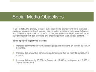 Social Media Objectives
In 2016-2017, the primary focus of our social media strategy will be to increase
customer engagement and two-way conversation in order to gain more followers
and obtain the loyal ones. In order to do this, our social media priorities will be to
stay connected with our followers and encourage them to share our content.
Some specific objectives include:
1. Increase comments on our Facebook page and mentions on Twitter by 40% in
8 months.
2. Increase the amount of comments and mentions that we reply to by 60% in 6
months
3. Increase followers by 15,000 on Facebook, 10,000 on Instagram and 5,000 on
Twitter in 5 months
 