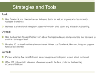 Strategies and Tools
Paid:
 Use Facebook ads directed on our followers feeds as well as anyone who has recently
Googled Starbucks.
 Release a promotional Instagram post every month or to boost any initiatives happening.
Owned:
 Use the hashtag #CurrentFallMove in all our Fall inspired posts and encourage our followers to
use the hashtag as well.
 Receive 10 cents off a drink when customer follows our Facebook, likes our Intagram page or
follows us on twitter
Earned:
 Partner with top five most followed travel bloggers on Instagram to post about our brand
 Offer 500 gift cards to followers who come up with the best posts for the hashtag
#CurrentFallMood
 