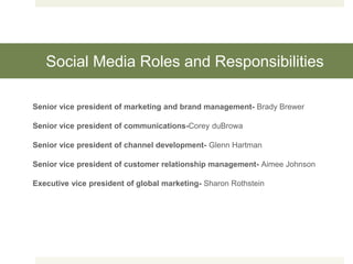 Social Media Roles and Responsibilities
Senior vice president of marketing and brand management- Brady Brewer
Senior vice president of communications-Corey duBrowa
Senior vice president of channel development- Glenn Hartman
Senior vice president of customer relationship management- Aimee Johnson
Executive vice president of global marketing- Sharon Rothstein
 