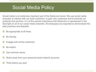 Social Media Policy
Social media is an extremely important part of the Starbucks brand. We use social media
everyday to interact with our loyal customers, to gain new customers and to promote our
products and services. It is of the upmost importance that Starbucks is represented in the
best light on all of our social media networks. All employees are expected to demonstrate the
best practices and etiquette.
 Be appropriate at all times
 Be friendly
 Engage with all the customers
 Be helpful
 Use common sense
 Share posts from your personal social network accounts
 Think before you post
 