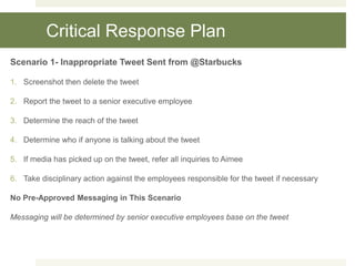 Critical Response Plan
Scenario 1- Inappropriate Tweet Sent from @Starbucks
1. Screenshot then delete the tweet
2. Report the tweet to a senior executive employee
3. Determine the reach of the tweet
4. Determine who if anyone is talking about the tweet
5. If media has picked up on the tweet, refer all inquiries to Aimee
6. Take disciplinary action against the employees responsible for the tweet if necessary
No Pre-Approved Messaging in This Scenario
Messaging will be determined by senior executive employees base on the tweet
 