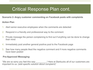 Critical Response Plan cont.
Scenario 2- Angry customer commenting on Facebook posts with complaints
Action Plan
1. Alert senior executive employees when the comments are detected
2. Respond in a friendly and professional way to the comment
3. Private message the person complaining to find out if anything can be done to change
their mind
4. Immediately post another general positive post to the Facebook page
5. See how many people liked the negative comment and if more negative comments
have been posted
Pre-Approved Messaging:
“We are so sorry you feel this way _________! Here at Starbucks all of our customers are
important to us. (add specific solution about complaint)”
 