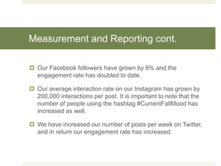 Measurement and Reporting cont.
 Our Facebook followers have grown by 8% and the
engagement rate has doubled to date.
 Our average interaction rate on our Instagram has grown by
200,000 interactions per post. It is important to note that the
number of people using the hashtag #CurrentFallMood has
increased as well.
 We have increased our number of posts per week on Twitter,
and in return our engagement rate has increased.
 