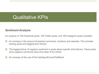 Qualitative KPIs
Sentiment Analysis
An analysis of 100 Facebook posts, 100 Twitter posts, and 100 Instagram posts revealed:
 An increase in the amount of positive comments, mentions and retweets. This includes
sharing posts and tagging their friends.
 The biggest driver of negative sentiment is posts about specific drink flavors. These posts
drive negative comments about the taste of the drinks.
 An increase of the use of the hashtag #CurrentFallMood
 