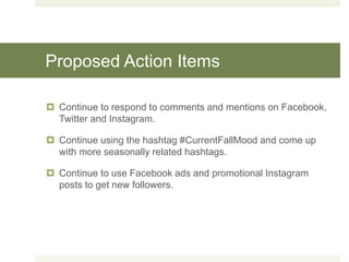 Proposed Action Items
 Continue to respond to comments and mentions on Facebook,
Twitter and Instagram.
 Continue using the hashtag #CurrentFallMood and come up
with more seasonally related hashtags.
 Continue to use Facebook ads and promotional Instagram
posts to get new followers.
 