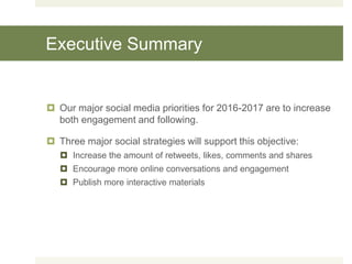 Executive Summary
 Our major social media priorities for 2016-2017 are to increase
both engagement and following.
 Three major social strategies will support this objective:
 Increase the amount of retweets, likes, comments and shares
 Encourage more online conversations and engagement
 Publish more interactive materials
 