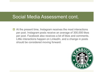 Social Media Assessment cont.
 At the present time, Instagram receives the most interactions
per post. Instagram posts receive an average of 300,000 likes
per post. Facebook also receives a lot of likes and comments.
Little interactions happen on LinkedIn, and a change in posts
should be considered moving forward.
 