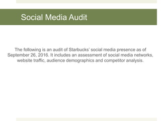 Social Media Audit
The following is an audit of Starbucks’ social media presence as of
September 26, 2016. It includes an assessment of social media networks,
website traffic, audience demographics and competitor analysis.
 