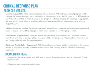 CRITICAL RESPONSE PLAN
Starting August 15th, when hosts book reservations through Airbnb their personal property will be
covered for loss or damage due to vandalism or theft caused by an Airbnb guest up to $50,000 with
our Airbnb Guarantee. Terms will apply to the program and may vary (e.g. by country). This program
will also apply retroactively to any hosts who may have reported such property damage prior to
August 1, 2011.
24-Hour Customer Hotline: Beginning next week, we will have operators and customer support staff
ready to provide around the clock phone and email support for anything big or small.
2x Customer Support Team: Since last month we have more than doubled our Customer Support
team from forty-two to eighty-eight people, and will be bringing on a 10-year veteran from eBay as
our Director of Customer Support next week.
Dedicated Trust & Safety Department: Airbnb now has an in-house task force devoted to the manual
review of suspicious activity. This team will also build new security features based on community
feedback.
FROM OUR WEBSITE:
‣ Respond to the social media post with a reply saying that the customer will be contacted. Contact
them directly.
‣ Offer your own assistance and support.
SOCIAL MEDIA PLAN:
 