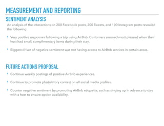MEASUREMENT AND REPORTING
SENTIMENT ANALYSIS
FUTURE ACTIONS PROPOSAL
An analysis of the interactions on 200 Facebook posts, 200 Tweets, and 100 Instagram posts revealed
the following:
‣ Very positive responses following a trip using AirBnb. Customers seemed most pleased when their
host had small, complimentary items during their stay.
‣ Biggest driver of negative sentiment was not having access to AirBnb services in certain areas.
‣ Continue weekly postings of positive AirBnb experiences.
‣ Continue to promote photo/story contest on all social media proﬁles.
‣ Counter negative sentiment by promoting AirBnb etiquette, such as singing up in advance to stay
with a host to ensure option availability.
 