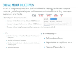 SOCIAL MEDIA OBJECTIVES
▸ Some Speciﬁc Objectives Include:
▸ Increase Twitter followers by at least 3000 followers
▸ Increase Instagram followers by at least 3000 followers
▸ Retweet at least two photos a week from customers who have used AirBnB
In 2017, the primary focus of our social media strategy will be to support
revenue goals by growing our online community and interacting more with
customers and hosts.
▸ KPIs
▸ Number of unique visitors from Facebook, Twitter, and
Instagram
▸ Number of Instagram followers
▸ Number of weekly photo and video posts to Facebook
and Instagram
▸ Sentiment Analysis
▸ Key Messages
▸ Belong Anywhere
▸ Experience a city like a local
▸ People, Places, Love
 