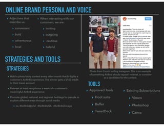 ONLINE BRAND PERSONA AND VOICE
▸ Adjectives that
describe us:
▸ convenient
▸ bold
▸ adventurous
▸ local
▸ When interacting with our
customers, we are:
▸ inviting
▸ outgoing
▸ cautious
▸ helpful
STRATEGIES AND TOOLS
STRATEGIES
▸ Hold a photo/story contest every other month that hi-lights a
customer’s AirBnB experience. The winner gets a $100 credit
to their travel account
▸ Retweet at least two photos a week of a customer’s
meaningful AirBnB experience
▸ Promote global, national, and regional hashtags for people to
explore different areas through social media
▸ ex. #AirBnbWorld #AirBnbUSA #AirBnbChicago
TOOLS
▸ Approved Tools
▸ Hoot suite
▸ Buffer
▸ TweetDeck
▸ Existing Subscriptions
▸ Vimeo
▸ Photoshop
▸ Canva
Photo from Couch surﬁng Instagram. This is an example
of something AirBnb should repost/ retweet, or consider
as a candidate for the contest.
 