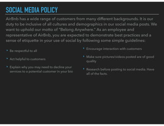 SOCIAL MEDIA POLICY
AirBnb has a wide range of customers from many different backgrounds. It is our
duty to be inclusive of all cultures and demographics in our social media posts. We
want to uphold our motto of “Belong Anywhere.” As an employee and
representative of AirBnb, you are expected to demonstrate best practices and a
sense of etiquette in your use of social by following some simple guidelines:
‣ Be respectful to all
‣ Act helpful to customers
‣ Explain why you may need to decline your
services to a potential customer in your bio
‣ Encourage interaction with customers
‣ Make sure pictures/videos posted are of good
quality
‣ Research before posting to social media. Have
all of the facts.
 