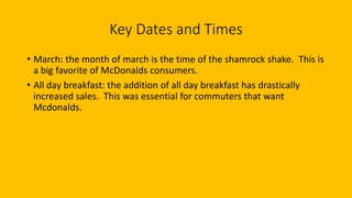 Key Dates and Times
• March: the month of march is the time of the shamrock shake. This is
a big favorite of McDonalds consumers.
• All day breakfast: the addition of all day breakfast has drastically
increased sales. This was essential for commuters that want
Mcdonalds.
 